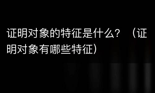 证明对象的特征是什么？（证明对象有哪些特征）