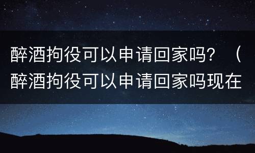 醉酒拘役可以申请回家吗？（醉酒拘役可以申请回家吗现在）