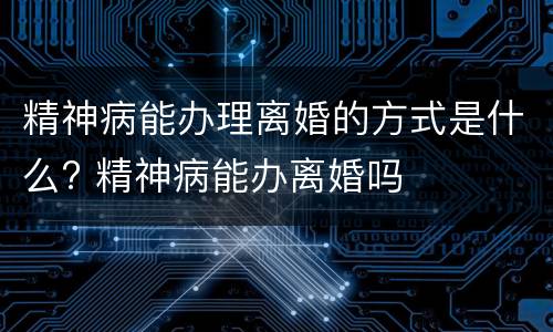 精神病能办理离婚的方式是什么? 精神病能办离婚吗