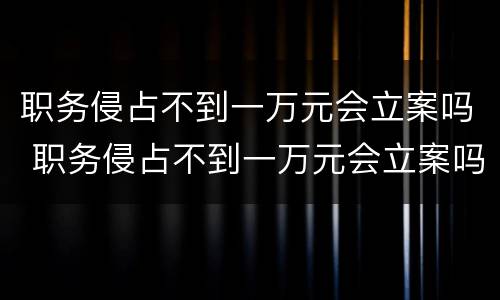 职务侵占不到一万元会立案吗 职务侵占不到一万元会立案吗怎么处理
