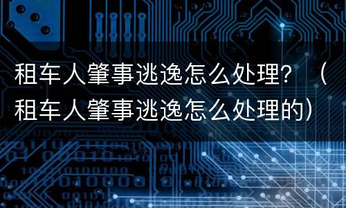租车人肇事逃逸怎么处理？（租车人肇事逃逸怎么处理的）