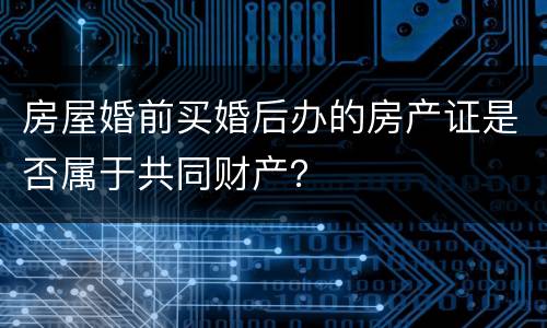 房屋婚前买婚后办的房产证是否属于共同财产？