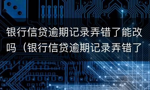 银行信贷逾期记录弄错了能改吗（银行信贷逾期记录弄错了能改吗怎么办）
