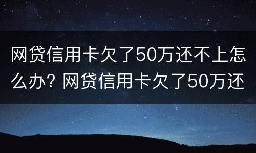 网贷信用卡欠了50万还不上怎么办? 网贷信用卡欠了50万还不上怎么办呀
