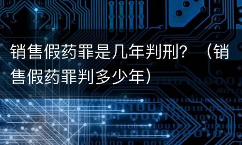 销售假药罪是几年判刑？（销售假药罪判多少年）