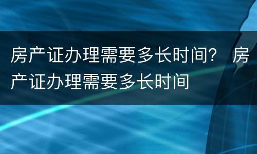房产证办理需要多长时间？ 房产证办理需要多长时间