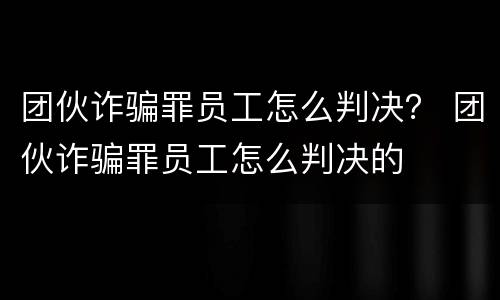 团伙诈骗罪员工怎么判决？ 团伙诈骗罪员工怎么判决的
