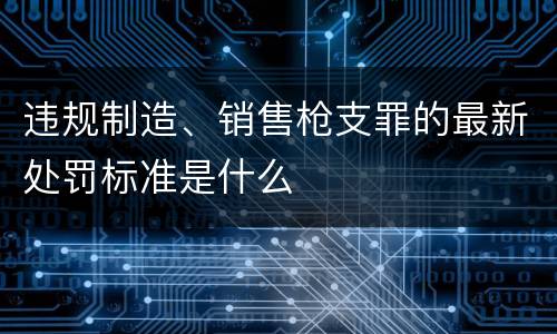 违规制造、销售枪支罪的最新处罚标准是什么