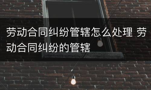 劳动合同纠纷管辖怎么处理 劳动合同纠纷的管辖