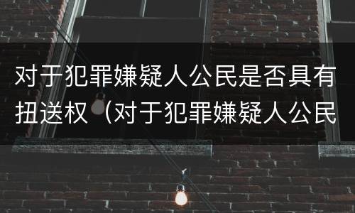对于犯罪嫌疑人公民是否具有扭送权（对于犯罪嫌疑人公民是否具有扭送权）