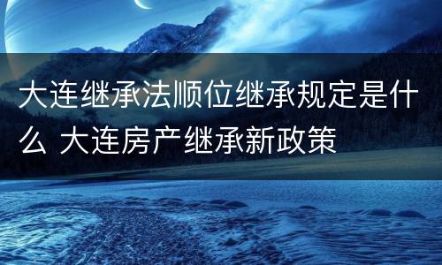 大连继承法顺位继承规定是什么 大连房产继承新政策