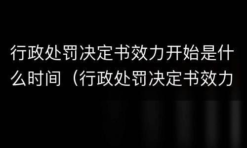 行政处罚决定书效力开始是什么时间（行政处罚决定书效力开始是什么时间开始的）