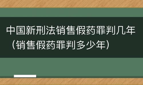 中国新刑法销售假药罪判几年（销售假药罪判多少年）
