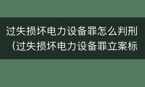 过失损坏电力设备罪怎么判刑（过失损坏电力设备罪立案标准）