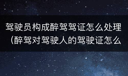 驾驶员构成醉驾驾证怎么处理（醉驾对驾驶人的驾驶证怎么处理）