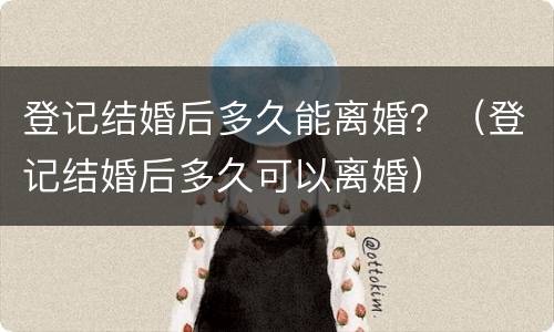 登记结婚后多久能离婚？（登记结婚后多久可以离婚）