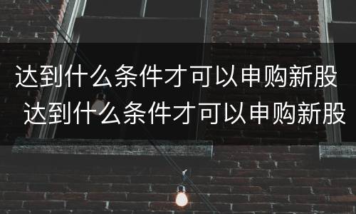 达到什么条件才可以申购新股 达到什么条件才可以申购新股呢