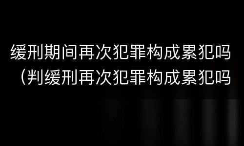 缓刑期间再次犯罪构成累犯吗（判缓刑再次犯罪构成累犯吗）