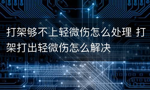 打架够不上轻微伤怎么处理 打架打出轻微伤怎么解决
