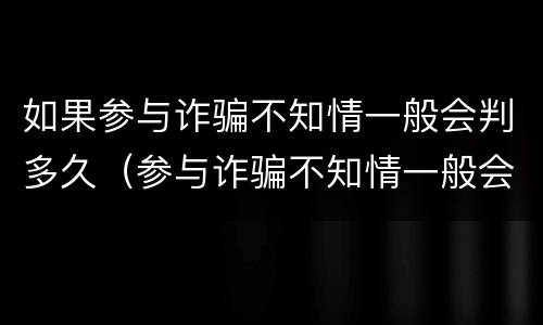 如果参与诈骗不知情一般会判多久（参与诈骗不知情一般会刑拘多久）