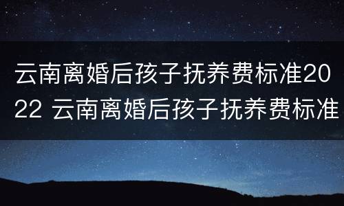 云南离婚后孩子抚养费标准2022 云南离婚后孩子抚养费标准2022多少