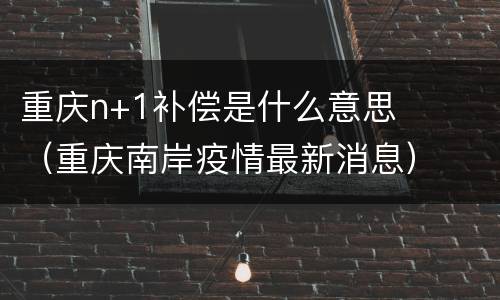 重庆n+1补偿是什么意思（重庆南岸疫情最新消息）
