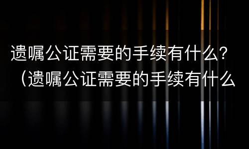 遗嘱公证需要的手续有什么？（遗嘱公证需要的手续有什么用）