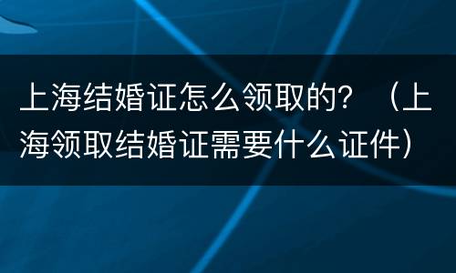 上海结婚证怎么领取的？（上海领取结婚证需要什么证件）