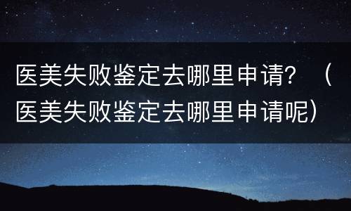 医美失败鉴定去哪里申请？（医美失败鉴定去哪里申请呢）