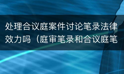 处理合议庭案件讨论笔录法律效力吗（庭审笔录和合议庭笔录的区别）