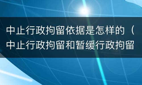 中止行政拘留依据是怎样的（中止行政拘留和暂缓行政拘留有什么区别）