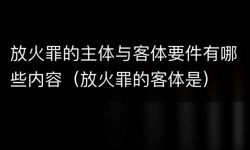 放火罪的主体与客体要件有哪些内容（放火罪的客体是）