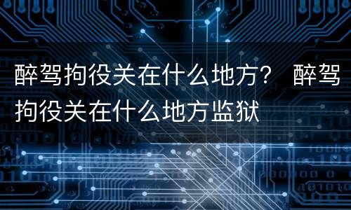 醉驾拘役关在什么地方？ 醉驾拘役关在什么地方监狱
