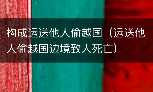 构成运送他人偷越国（运送他人偷越国边境致人死亡）