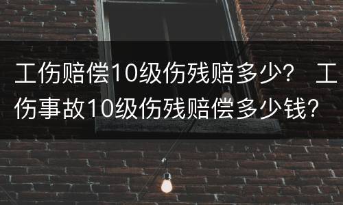 工伤赔偿10级伤残赔多少？ 工伤事故10级伤残赔偿多少钱?