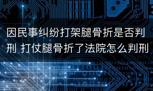 因民事纠纷打架腿骨折是否判刑 打仗腿骨折了法院怎么判刑