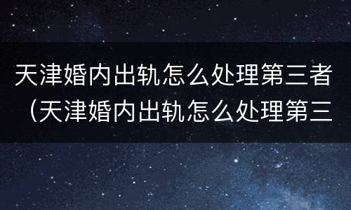 天津婚内出轨怎么处理第三者（天津婚内出轨怎么处理第三者纠纷）