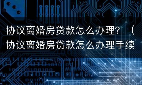 协议离婚房贷款怎么办理？（协议离婚房贷款怎么办理手续）