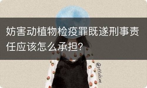 妨害动植物检疫罪既遂刑事责任应该怎么承担？