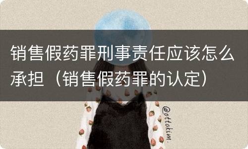 销售假药罪刑事责任应该怎么承担（销售假药罪的认定）