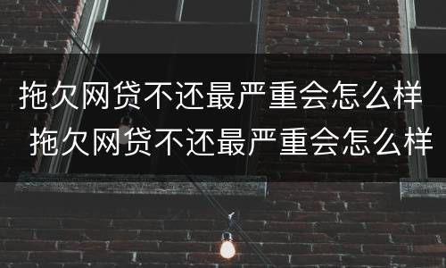 拖欠网贷不还最严重会怎么样 拖欠网贷不还最严重会怎么样吗