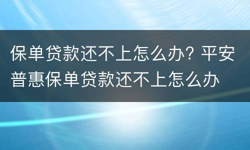 保单贷款还不上怎么办? 平安普惠保单贷款还不上怎么办
