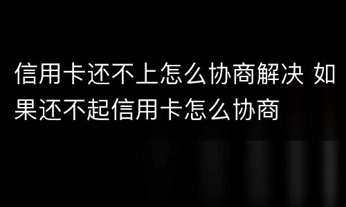 信用卡还不上怎么协商解决 如果还不起信用卡怎么协商