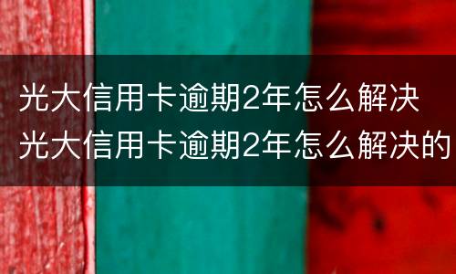 光大信用卡逾期2年怎么解决 光大信用卡逾期2年怎么解决的
