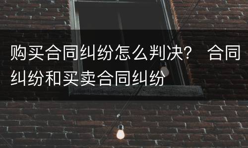 购买合同纠纷怎么判决？ 合同纠纷和买卖合同纠纷