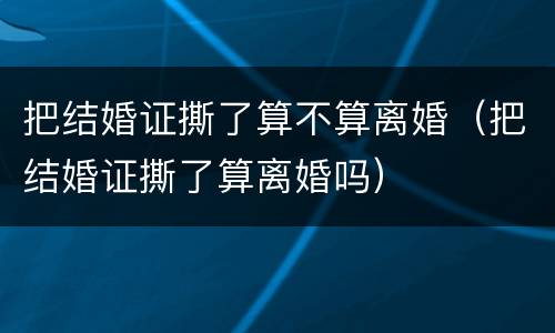把结婚证撕了算不算离婚（把结婚证撕了算离婚吗）