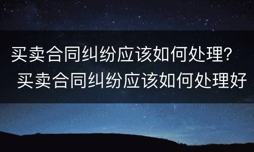 买卖合同纠纷应该如何处理？ 买卖合同纠纷应该如何处理好