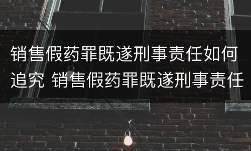 销售假药罪既遂刑事责任如何追究 销售假药罪既遂刑事责任如何追究