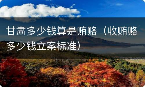 甘肃多少钱算是贿赂（收贿赂多少钱立案标准）