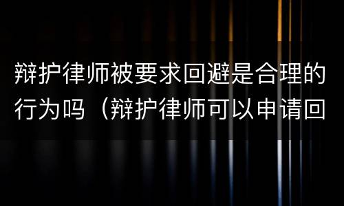 辩护律师被要求回避是合理的行为吗（辩护律师可以申请回避）
